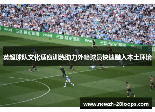 英超球队文化适应训练助力外籍球员快速融入本土环境 英超球队文化适应训练助力外籍球员快速融入本土环境
