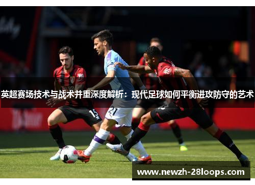 英超赛场技术与战术并重深度解析:现代足球如何平衡进攻防守的艺术 英超赛场技术与战术并重深度解析:现代足球如何平衡进攻防守的艺术