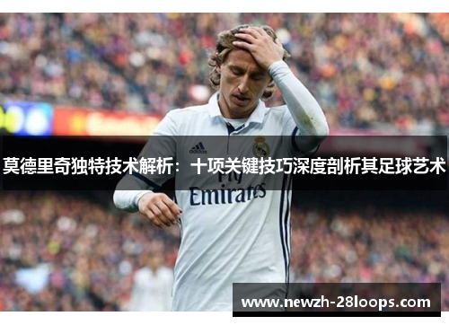 莫德里奇独特技术解析:十项关键技巧深度剖析其足球艺术 莫德里奇独特技术解析:十项关键技巧深度剖析其足球艺术