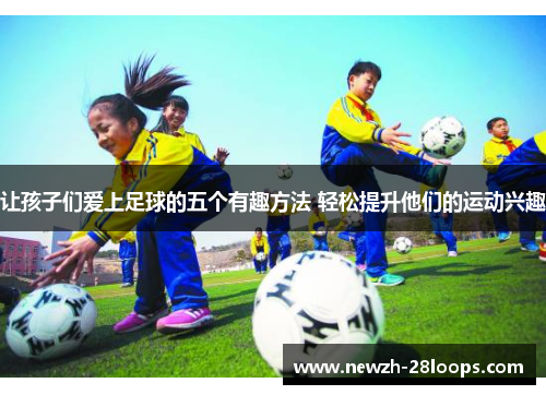 让孩子们爱上足球的五个有趣方法 轻松提升他们的运动兴趣 让孩子们爱上足球的五个有趣方法 轻松提升他们的运动兴趣