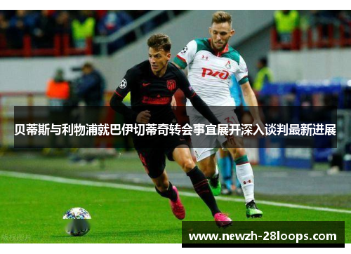 贝蒂斯与利物浦就巴伊切蒂奇转会事宜展开深入谈判最新进展 贝蒂斯与利物浦就巴伊切蒂奇转会事宜展开深入谈判最新进展