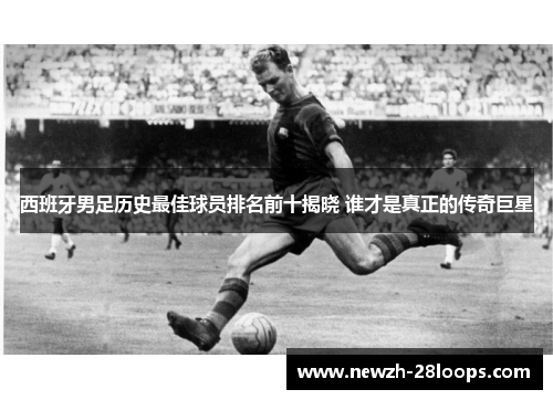 西班牙男足历史最佳球员排名前十揭晓 谁才是真正的传奇巨星