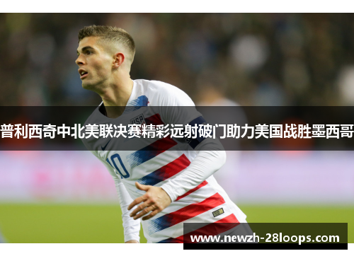 普利西奇中北美联决赛精彩远射破门助力美国战胜墨西哥